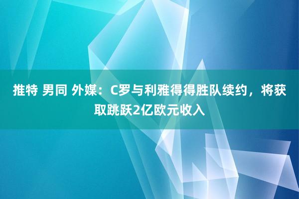 推特 男同 外媒：C罗与利雅得得胜队续约，将获取跳跃2亿欧元收入