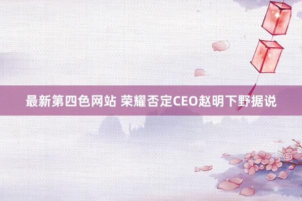 最新第四色网站 荣耀否定CEO赵明下野据说