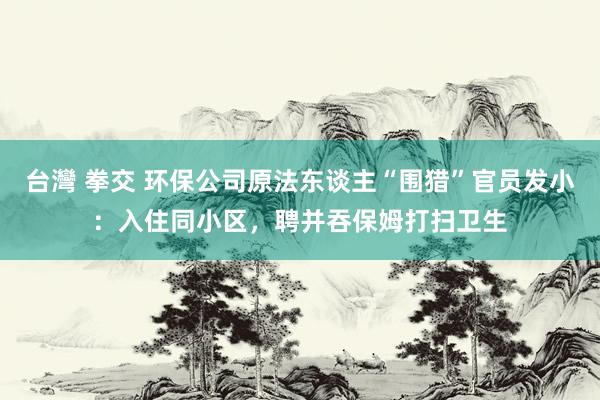 台灣 拳交 环保公司原法东谈主“围猎”官员发小：入住同小区，聘并吞保姆打扫卫生