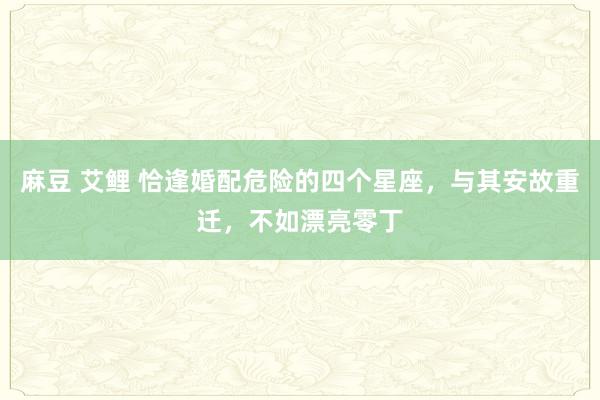 麻豆 艾鲤 恰逢婚配危险的四个星座，与其安故重迁，不如漂亮零丁