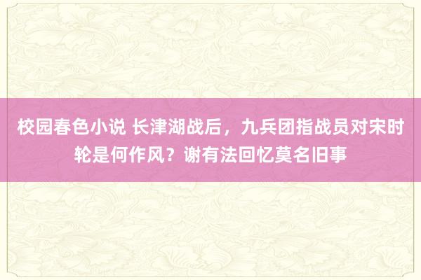 校园春色小说 长津湖战后，九兵团指战员对宋时轮是何作风？谢有法回忆莫名旧事