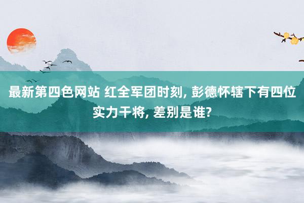 最新第四色网站 红全军团时刻， 彭德怀辖下有四位实力干将， 差别是谁?