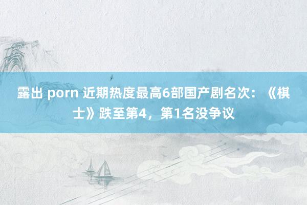 露出 porn 近期热度最高6部国产剧名次：《棋士》跌至第4，第1名没争议