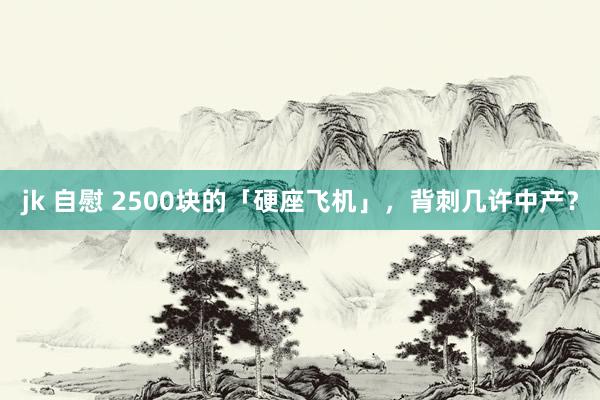jk 自慰 2500块的「硬座飞机」，背刺几许中产？