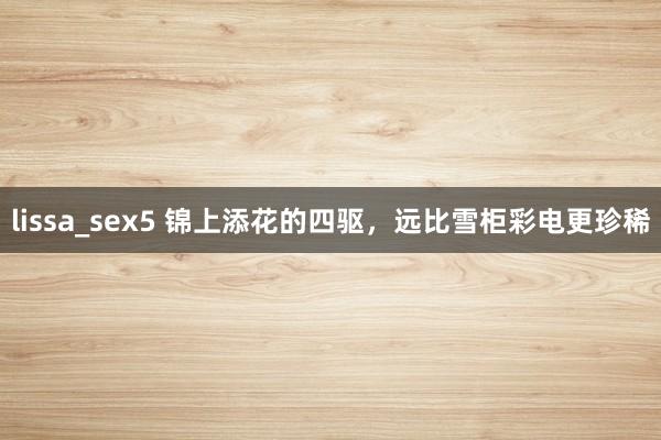 lissa_sex5 锦上添花的四驱，远比雪柜彩电更珍稀