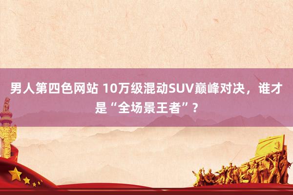 男人第四色网站 10万级混动SUV巅峰对决，谁才是“全场景王者”？